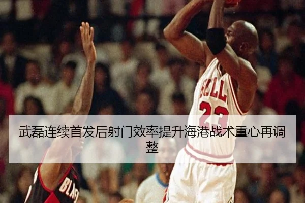 武磊连续首发后射门效率提升海港战术重心再调整